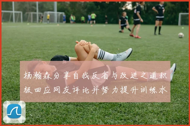 杨瀚森分享自我反省与改进之道积极回应网友评论并努力提升训练水平