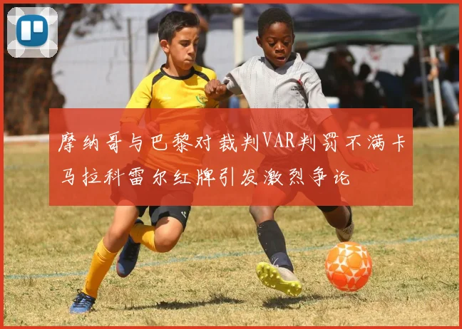 摩纳哥与巴黎对裁判VAR判罚不满卡马拉科雷尔红牌引发激烈争论