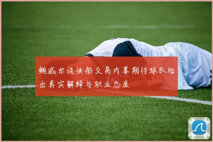 鲍威尔谈快船交易内幕期待球队给出真实解释与职业态度