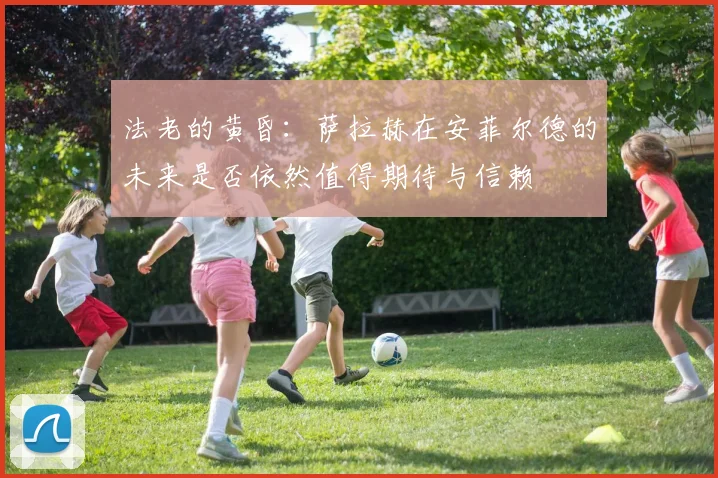 法老的黄昏：萨拉赫在安菲尔德的未来是否依然值得期待与信赖