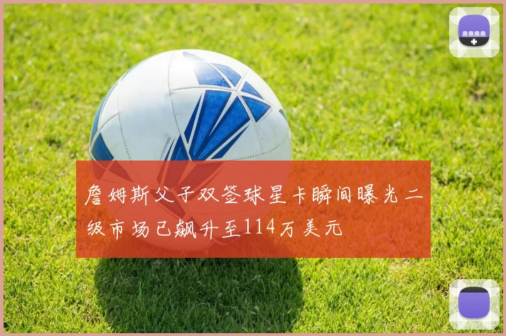 詹姆斯父子双签球星卡瞬间曝光二级市场已飙升至114万美元