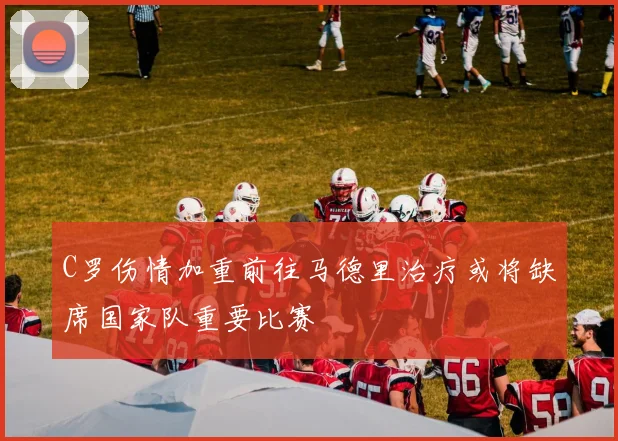 C罗伤情加重前往马德里治疗或将缺席国家队重要比赛