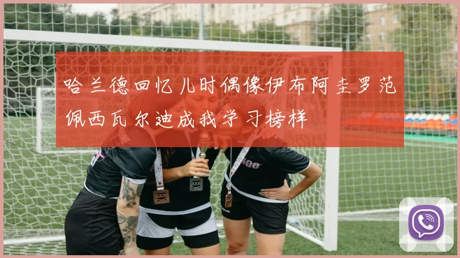 哈兰德回忆儿时偶像伊布阿圭罗范佩西瓦尔迪成我学习榜样