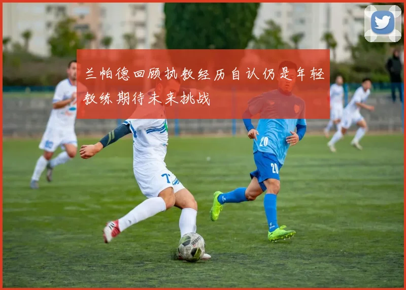 兰帕德回顾执教经历自认仍是年轻教练期待未来挑战