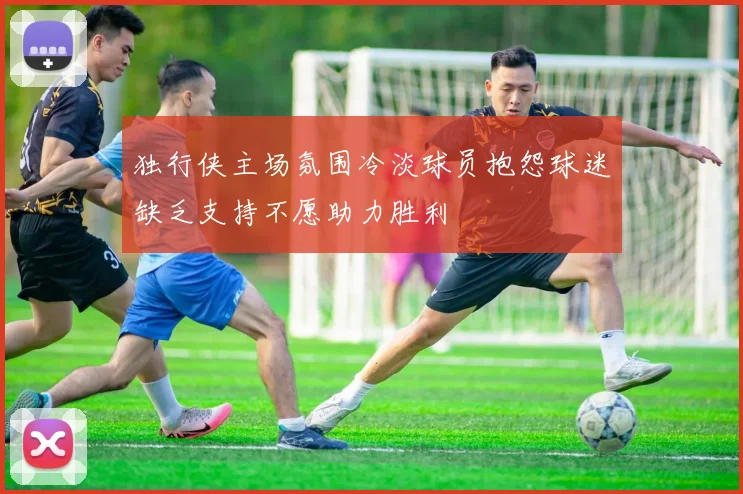独行侠主场氛围冷淡球员抱怨球迷缺乏支持不愿助力胜利