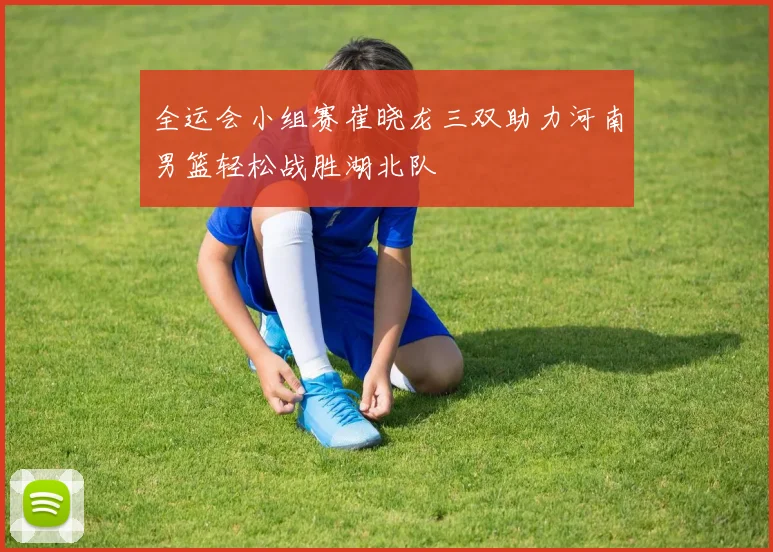 全运会小组赛崔晓龙三双助力河南男篮轻松战胜湖北队