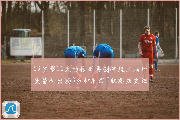 59岁零10天的传奇再创辉煌三浦知良替补出场3分钟刷新J联赛历史纪录