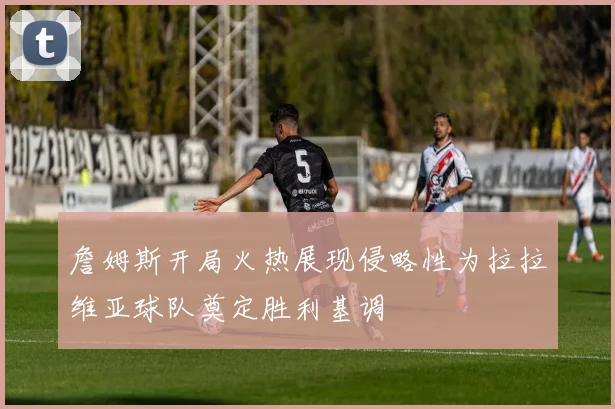 詹姆斯开局火热展现侵略性为拉拉维亚球队奠定胜利基调