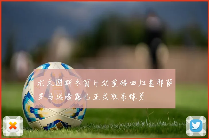 尤文图斯冬窗计划重磅回归基耶萨罗马诺透露已正式联系球员