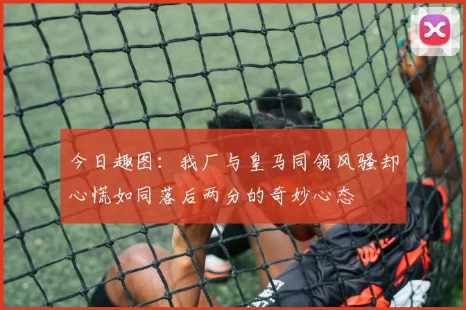 今日趣图：我厂与皇马同领风骚却心慌如同落后两分的奇妙心态