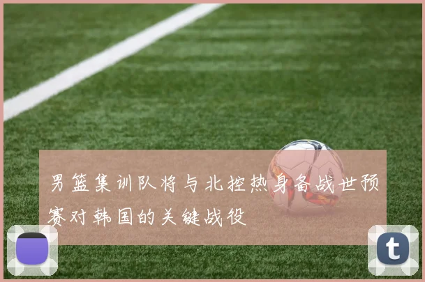 男篮集训队将与北控热身备战世预赛对韩国的关键战役