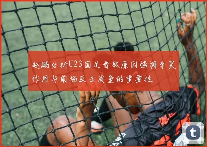 赵鹏分析U23国足晋级原因强调李昊作用与前场反击质量的重要性