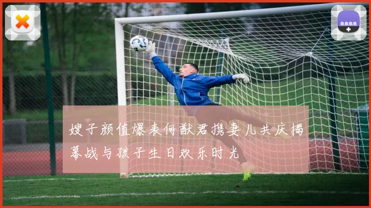嫂子颜值爆表何猷君携妻儿共庆揭幕战与孩子生日欢乐时光