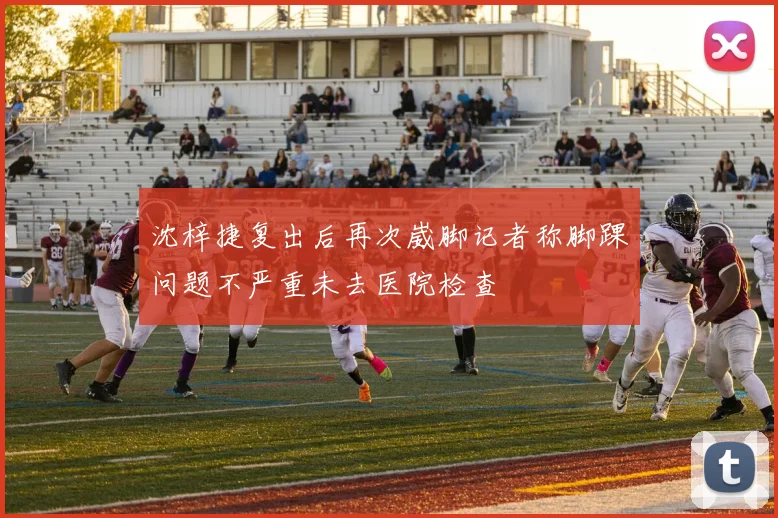 沈梓捷复出后再次崴脚记者称脚踝问题不严重未去医院检查