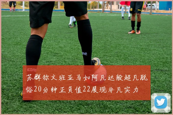 苏群称文班亚马如阿凡达般超凡脱俗20分钟正负值22展现非凡实力