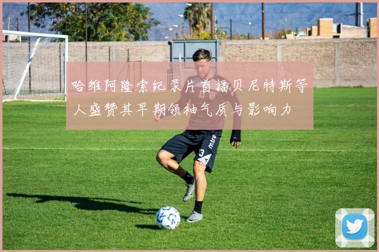 哈维阿隆索纪录片首播贝尼特斯等人盛赞其早期领袖气质与影响力
