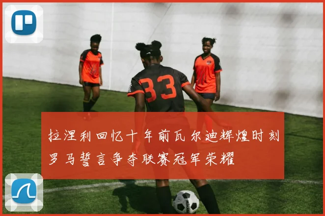 拉涅利回忆十年前瓦尔迪辉煌时刻罗马誓言争夺联赛冠军荣耀