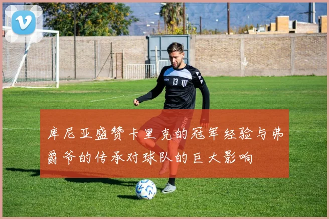 库尼亚盛赞卡里克的冠军经验与弗爵爷的传承对球队的巨大影响
