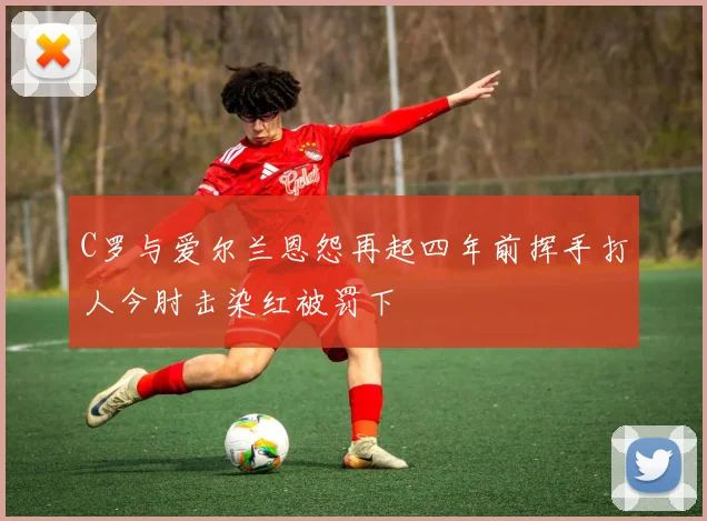 C罗与爱尔兰恩怨再起四年前挥手打人今肘击染红被罚下