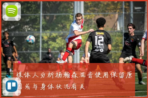 媒体人分析杨瀚森混音使用保留原因或与身体状况有关