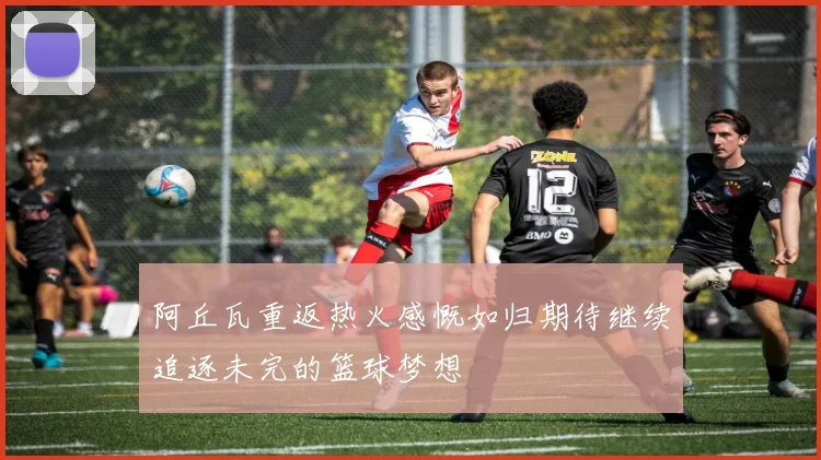 阿丘瓦重返热火感慨如归期待继续追逐未完的篮球梦想
