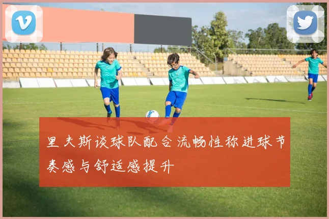 里夫斯谈球队配合流畅性称进球节奏感与舒适感提升