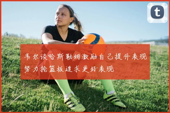 韦尔谈哈斯勒姆激励自己提升表现努力抢篮板追求更好表现