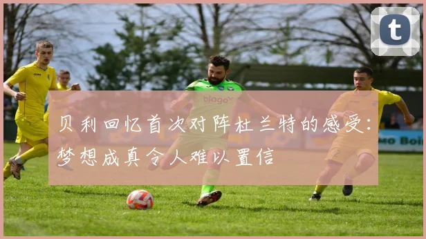 贝利回忆首次对阵杜兰特的感受：梦想成真令人难以置信