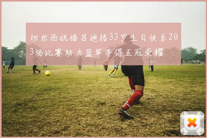 切尔西祝福吕迪格33岁生日快乐203场比赛助力蓝军夺得五冠荣耀