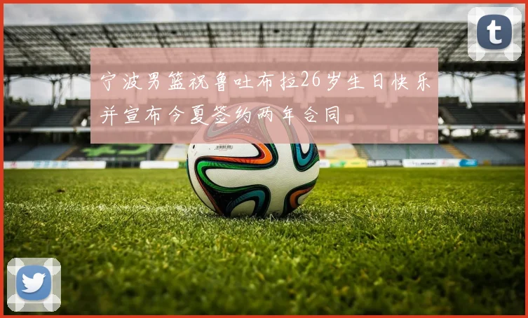宁波男篮祝鲁吐布拉26岁生日快乐并宣布今夏签约两年合同